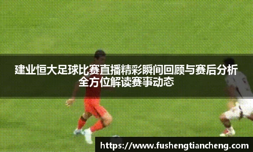 建业恒大足球比赛直播精彩瞬间回顾与赛后分析全方位解读赛事动态