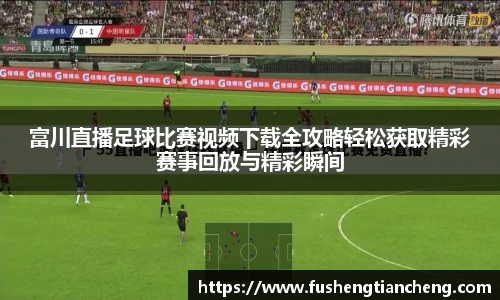 富川直播足球比赛视频下载全攻略轻松获取精彩赛事回放与精彩瞬间