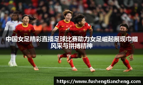 中国女足精彩直播足球比赛助力女足崛起展现巾帼风采与拼搏精神