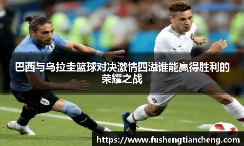 巴西与乌拉圭篮球对决激情四溢谁能赢得胜利的荣耀之战
